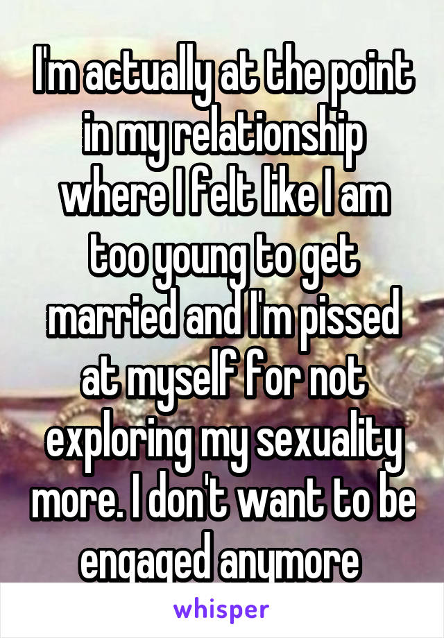 I'm actually at the point in my relationship where I felt like I am too young to get married and I'm pissed at myself for not exploring my sexuality more. I don't want to be engaged anymore 