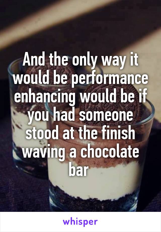 And the only way it would be performance enhancing would be if you had someone stood at the finish waving a chocolate bar 