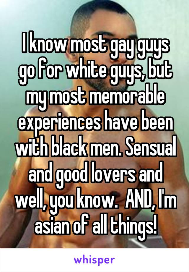 I know most gay guys go for white guys, but my most memorable experiences have been with black men. Sensual and good lovers and well, you know.  AND, I'm asian of all things!