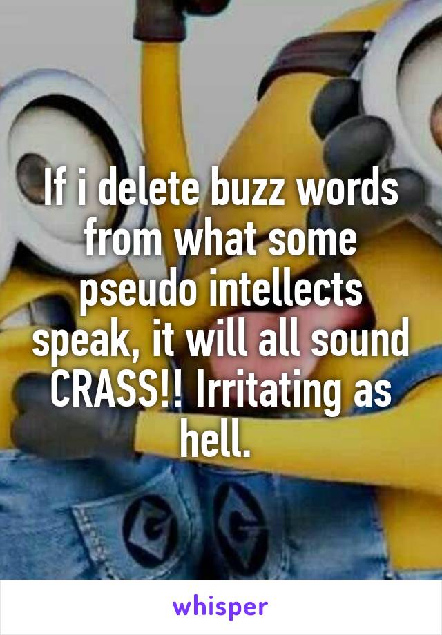 If i delete buzz words from what some pseudo intellects speak, it will all sound CRASS!! Irritating as hell. 