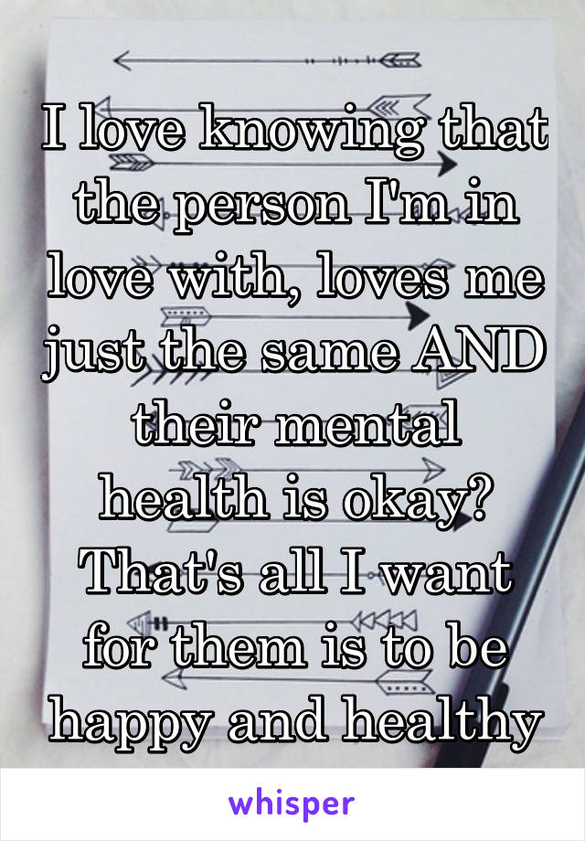 I love knowing that the person I'm in love with, loves me just the same AND their mental health is okay? That's all I want for them is to be happy and healthy