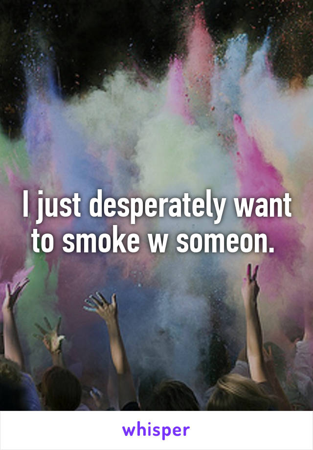 I just desperately want to smoke w someon. 