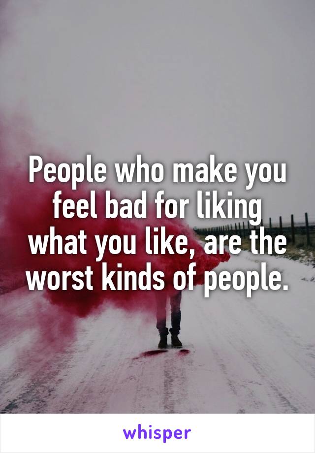 People who make you feel bad for liking what you like, are the worst kinds of people.