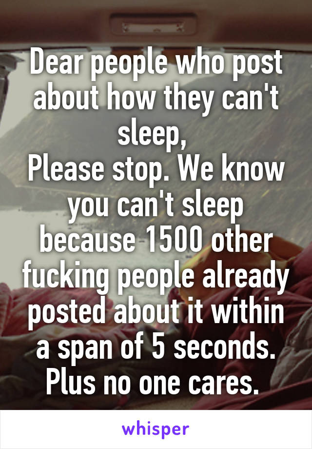 Dear people who post about how they can't sleep, 
Please stop. We know you can't sleep because 1500 other fucking people already posted about it within a span of 5 seconds. Plus no one cares. 