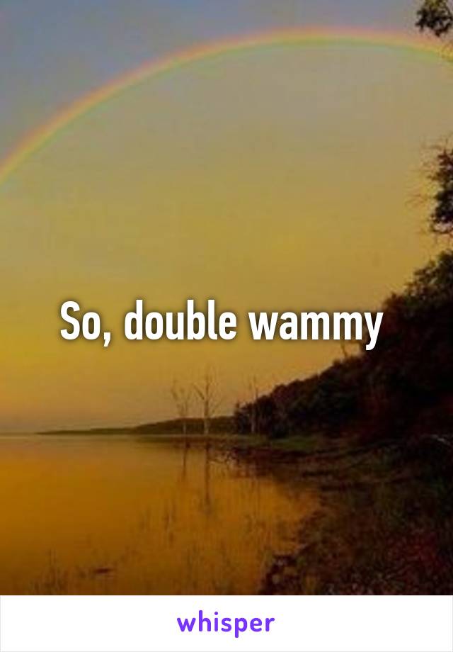 So, double wammy 