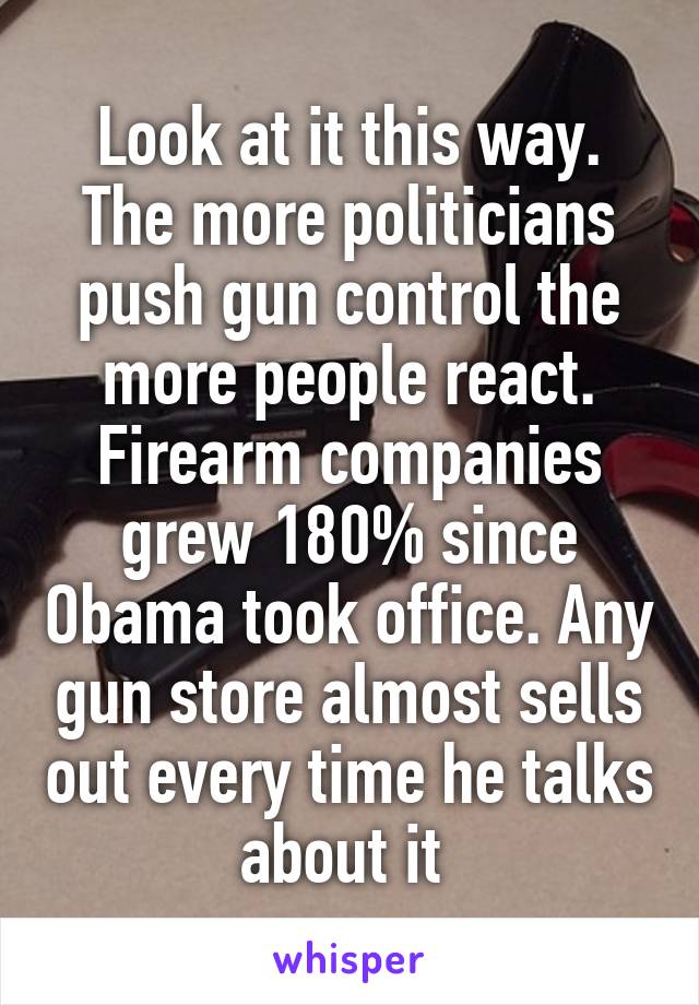 Look at it this way. The more politicians push gun control the more people react. Firearm companies grew 180% since Obama took office. Any gun store almost sells out every time he talks about it 