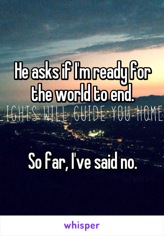 He asks if I'm ready for the world to end.


So far, I've said no.