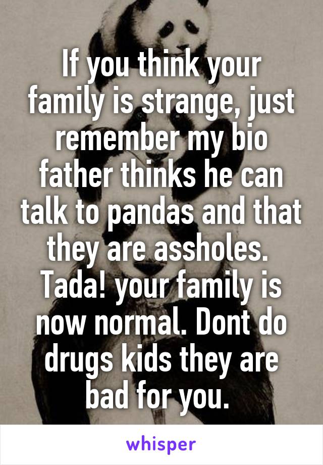 If you think your family is strange, just remember my bio father thinks he can talk to pandas and that they are assholes.  Tada! your family is now normal. Dont do drugs kids they are bad for you. 