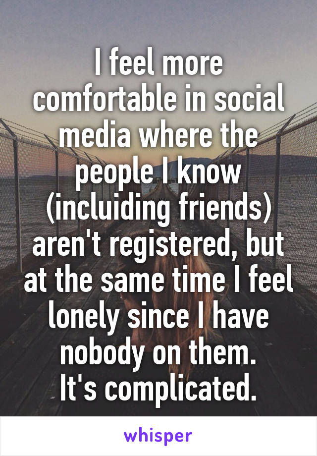 I feel more comfortable in social media where the people I know (incluiding friends) aren't registered, but at the same time I feel lonely since I have nobody on them.
It's complicated.