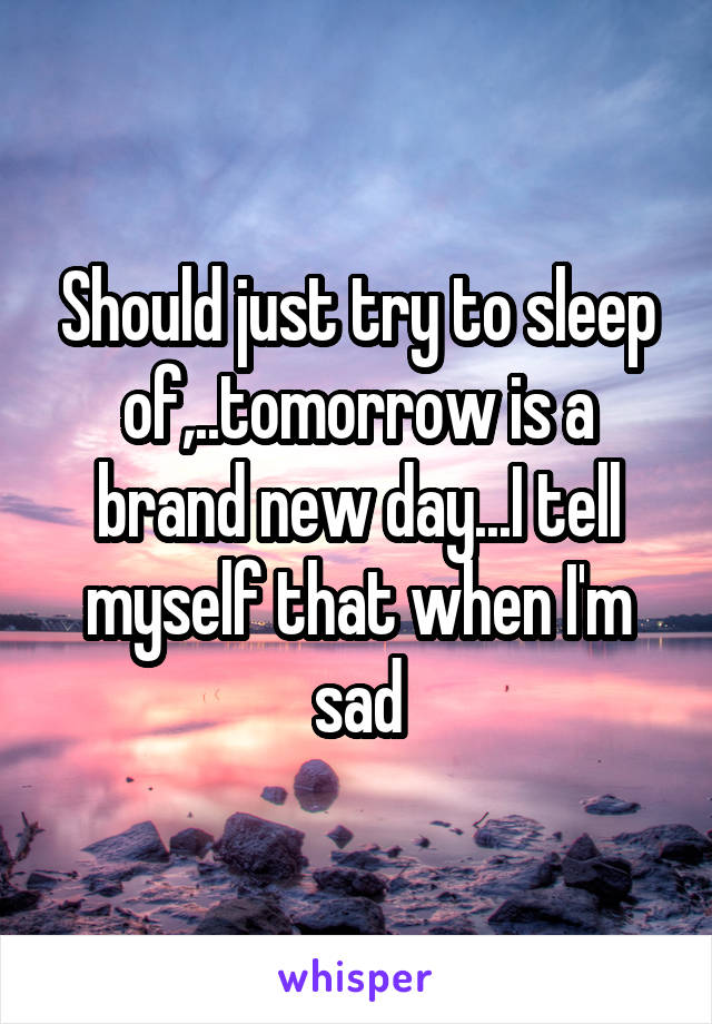 Should just try to sleep of,..tomorrow is a brand new day...I tell myself that when I'm sad