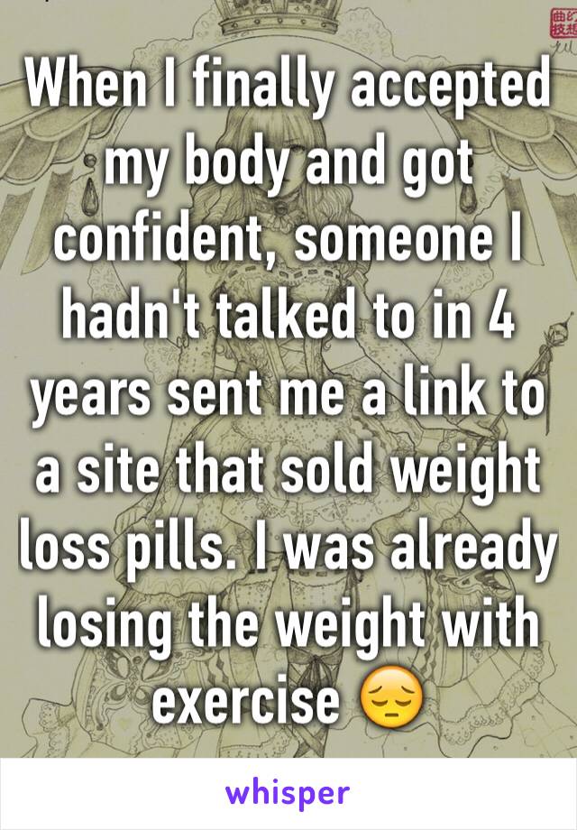 When I finally accepted my body and got confident, someone I hadn't talked to in 4 years sent me a link to a site that sold weight loss pills. I was already losing the weight with exercise 😔