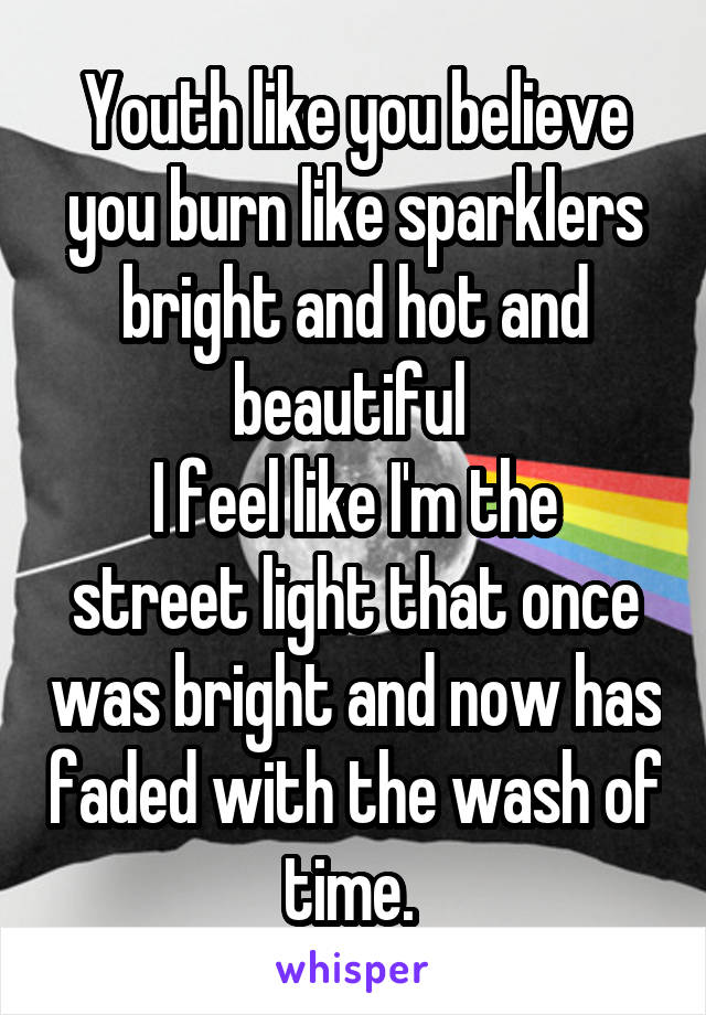 Youth like you believe you burn like sparklers bright and hot and beautiful 
I feel like I'm the street light that once was bright and now has faded with the wash of time. 