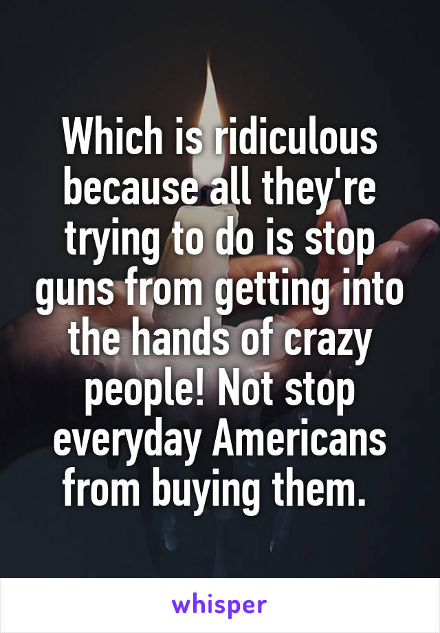 Which is ridiculous because all they're trying to do is stop guns from getting into the hands of crazy people! Not stop everyday Americans from buying them. 