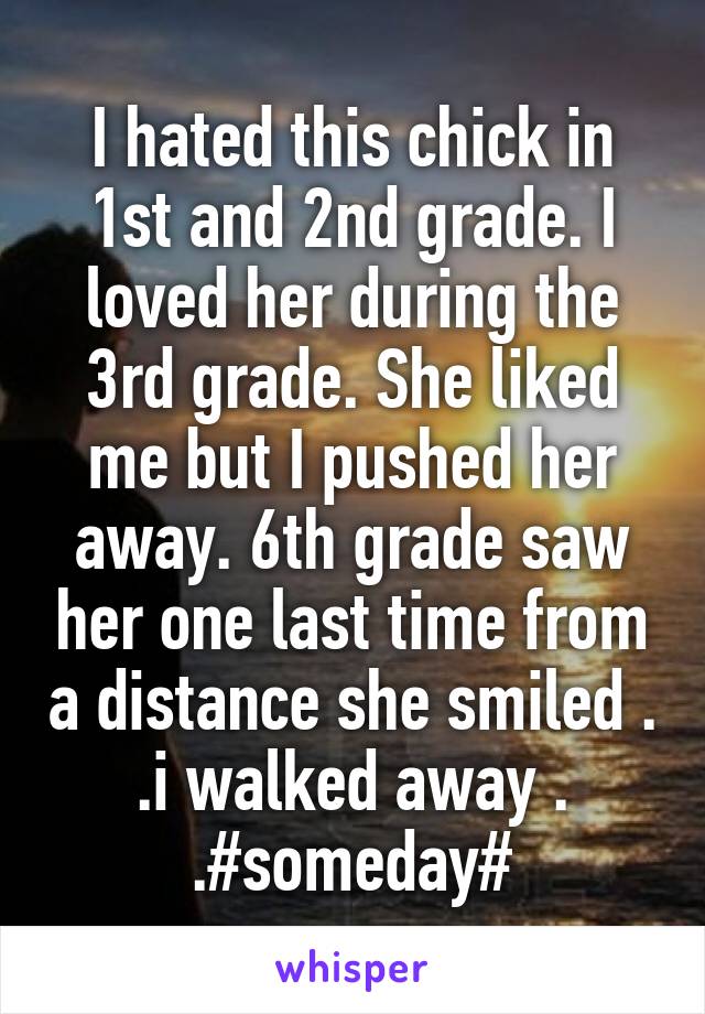 I hated this chick in 1st and 2nd grade. I loved her during the 3rd grade. She liked me but I pushed her away. 6th grade saw her one last time from a distance she smiled . .i walked away . .#someday#