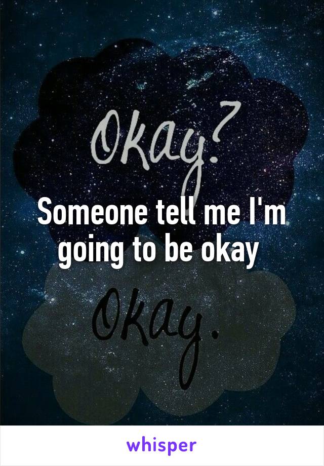 Someone tell me I'm going to be okay 