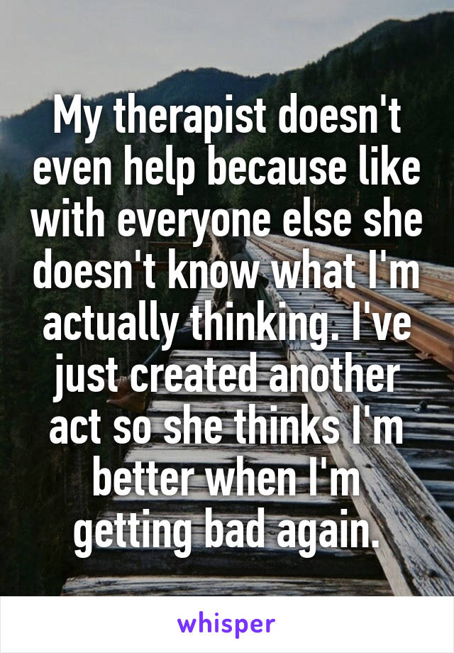 My therapist doesn't even help because like with everyone else she doesn't know what I'm actually thinking. I've just created another act so she thinks I'm better when I'm getting bad again.