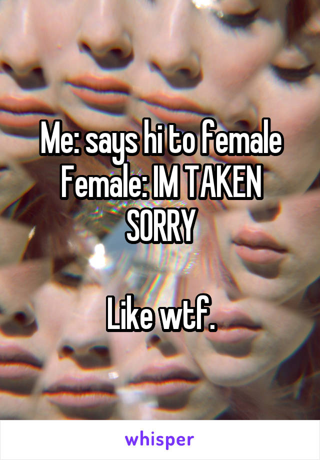 Me: says hi to female
Female: IM TAKEN SORRY

Like wtf.