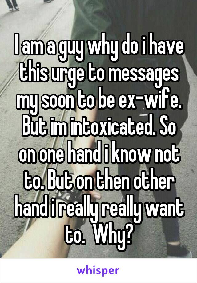 I am a guy why do i have this urge to messages my soon to be ex-wife. But im intoxicated. So on one hand i know not to. But on then other hand i really really want to.  Why?