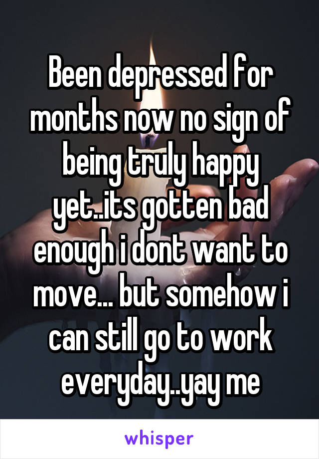 Been depressed for months now no sign of being truly happy yet..its gotten bad enough i dont want to move... but somehow i can still go to work everyday..yay me