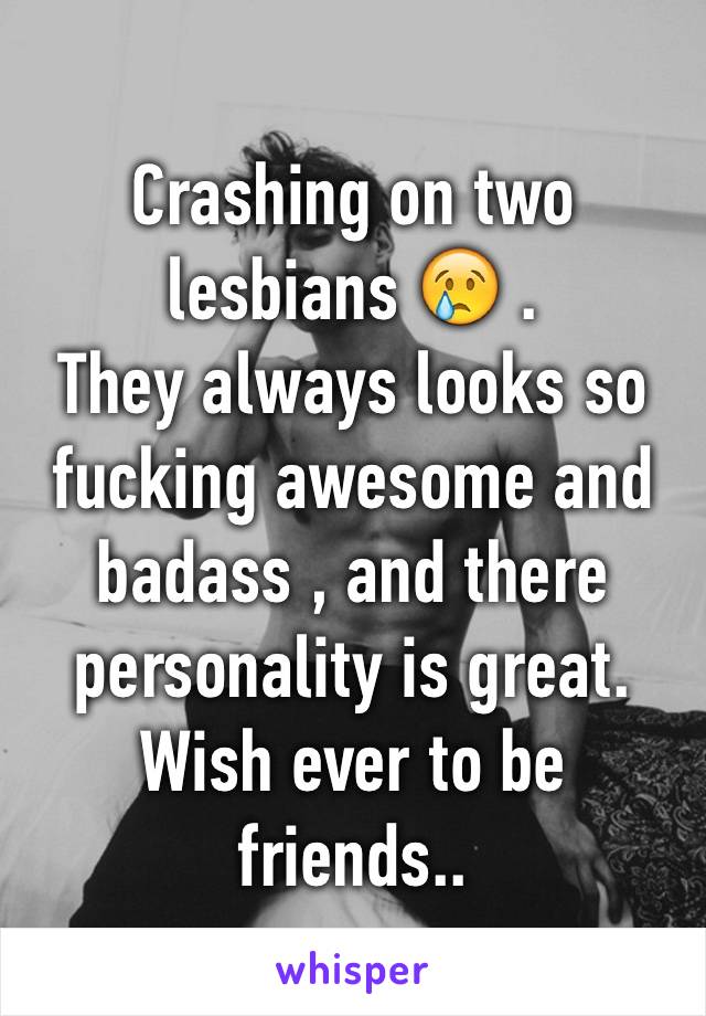 Crashing on two lesbians 😢 .
They always looks so fucking awesome and badass , and there personality is great.
Wish ever to be friends..