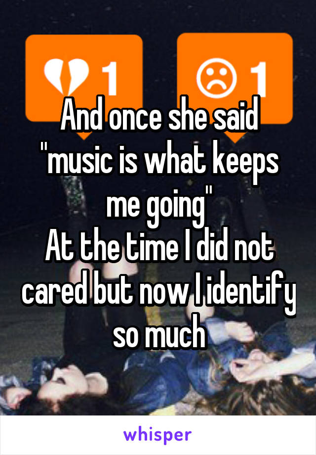 And once she said "music is what keeps me going"
At the time I did not cared but now I identify so much