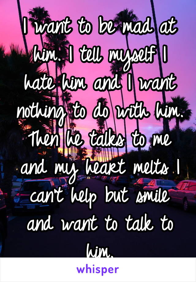 I want to be mad at him. I tell myself I hate him and I want nothing to do with him. Then he talks to me and my heart melts I can't help but smile and want to talk to him.