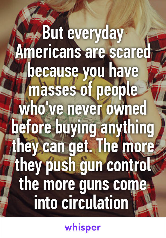 But everyday Americans are scared because you have masses of people who've never owned before buying anything they can get. The more they push gun control the more guns come into circulation 