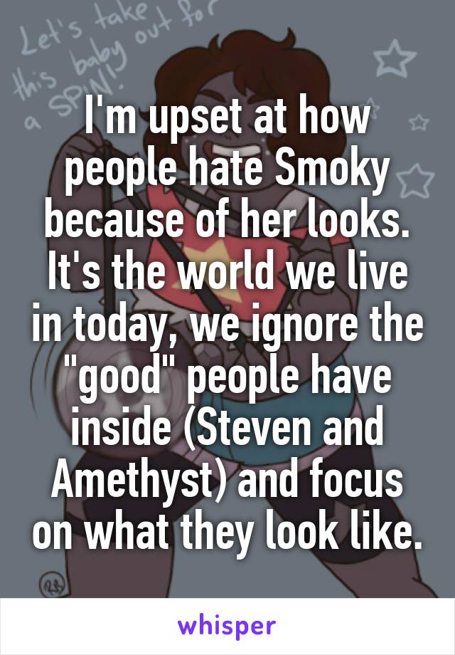 I'm upset at how people hate Smoky because of her looks.
It's the world we live in today, we ignore the "good" people have inside (Steven and Amethyst) and focus on what they look like.