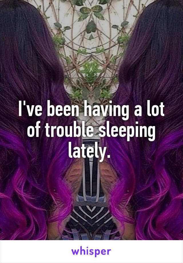 I've been having a lot of trouble sleeping lately. 