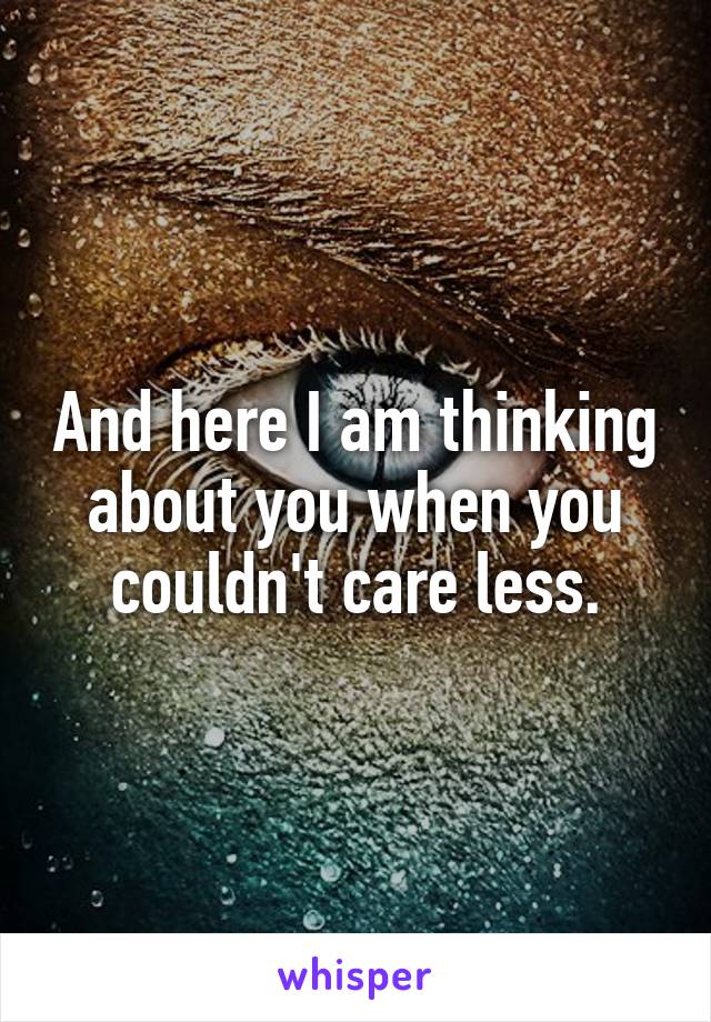 And here I am thinking about you when you couldn't care less.