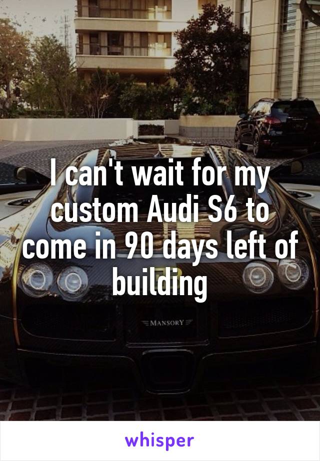 I can't wait for my custom Audi S6 to come in 90 days left of building