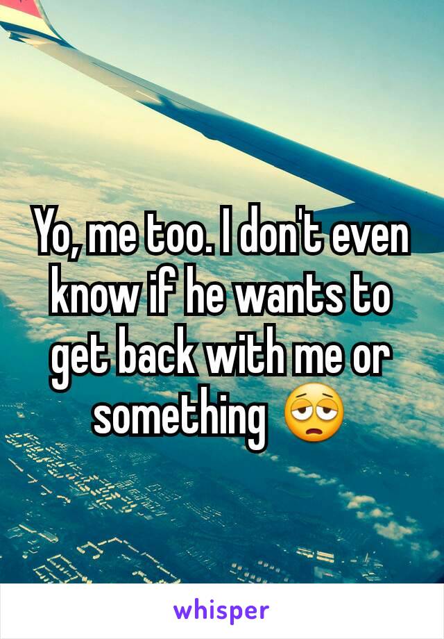 Yo, me too. I don't even know if he wants to get back with me or something 😩