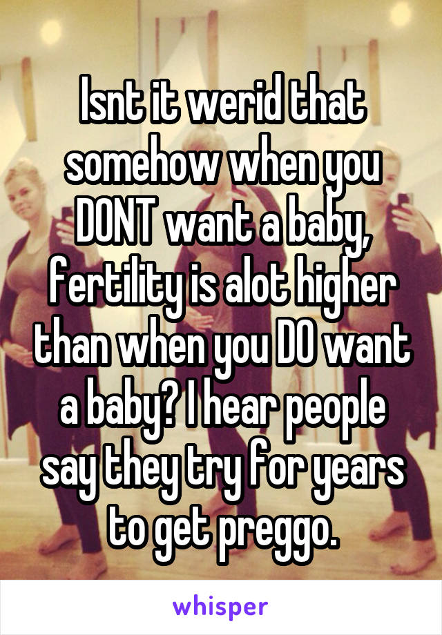 Isnt it werid that somehow when you DONT want a baby, fertility is alot higher than when you DO want a baby? I hear people say they try for years to get preggo.