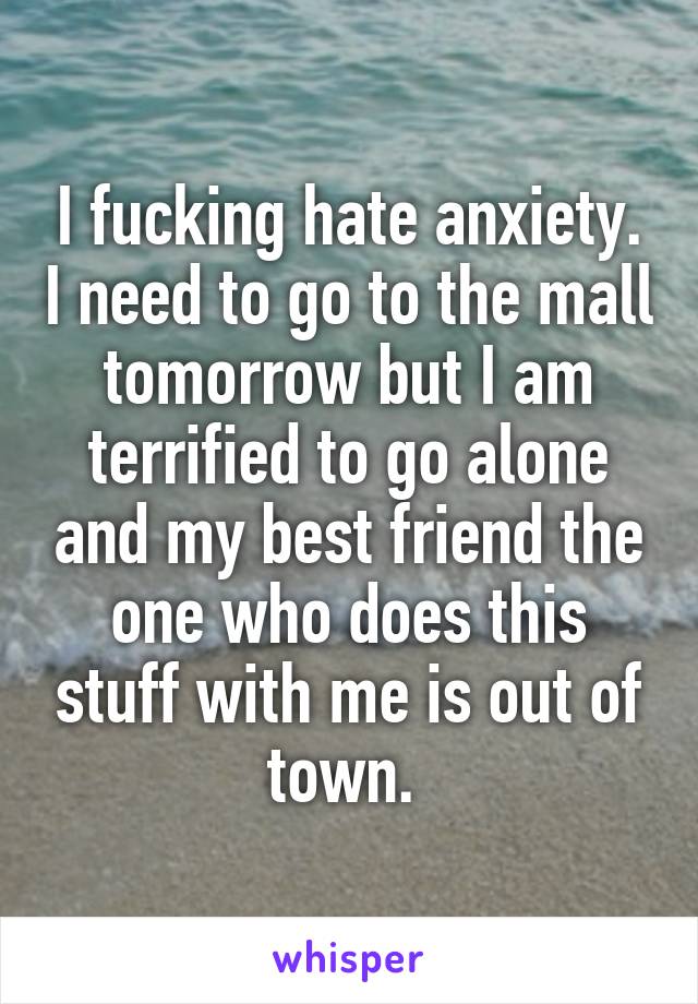 I fucking hate anxiety. I need to go to the mall tomorrow but I am terrified to go alone and my best friend the one who does this stuff with me is out of town. 