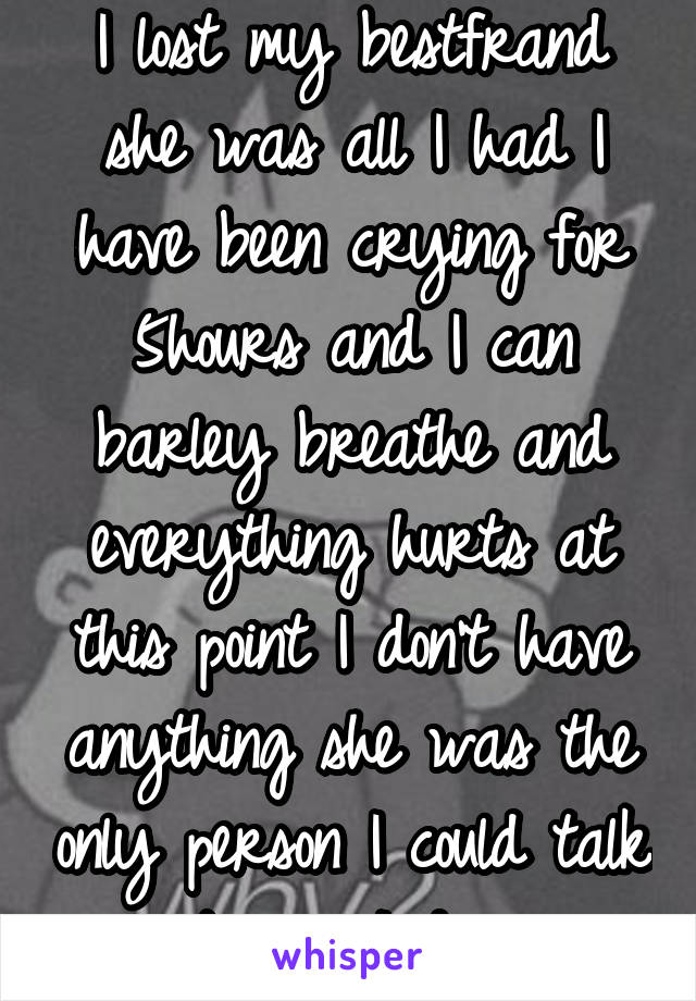 I lost my bestfrand she was all I had I have been crying for 5hours and I can barley breathe and everything hurts at this point I don't have anything she was the only person I could talk to can I die 