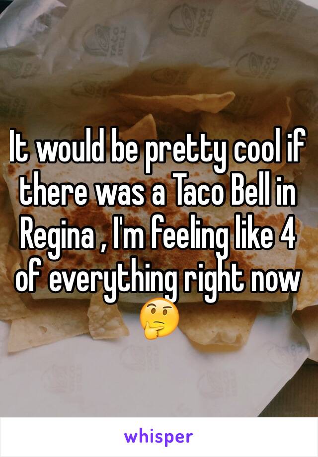 It would be pretty cool if there was a Taco Bell in Regina , I'm feeling like 4 of everything right now 🤔