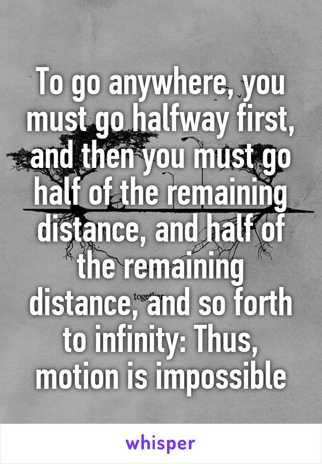 To go anywhere, you must go halfway first, and then you must go half of the remaining distance, and half of the remaining distance, and so forth to infinity: Thus, motion is impossible