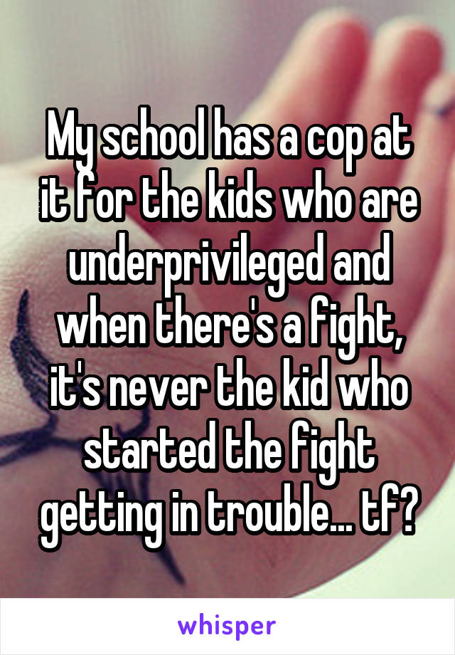 My school has a cop at it for the kids who are underprivileged and when there's a fight, it's never the kid who started the fight getting in trouble... tf?