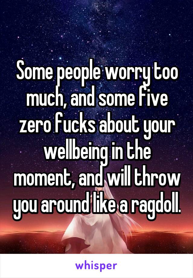 Some people worry too much, and some five zero fucks about your wellbeing in the moment, and will throw you around like a ragdoll.