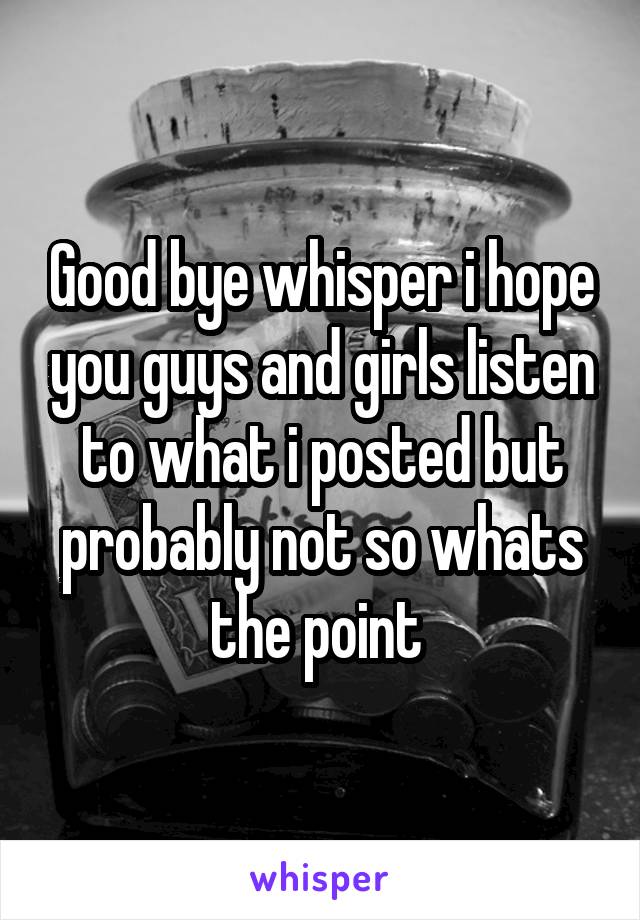 Good bye whisper i hope you guys and girls listen to what i posted but probably not so whats the point 