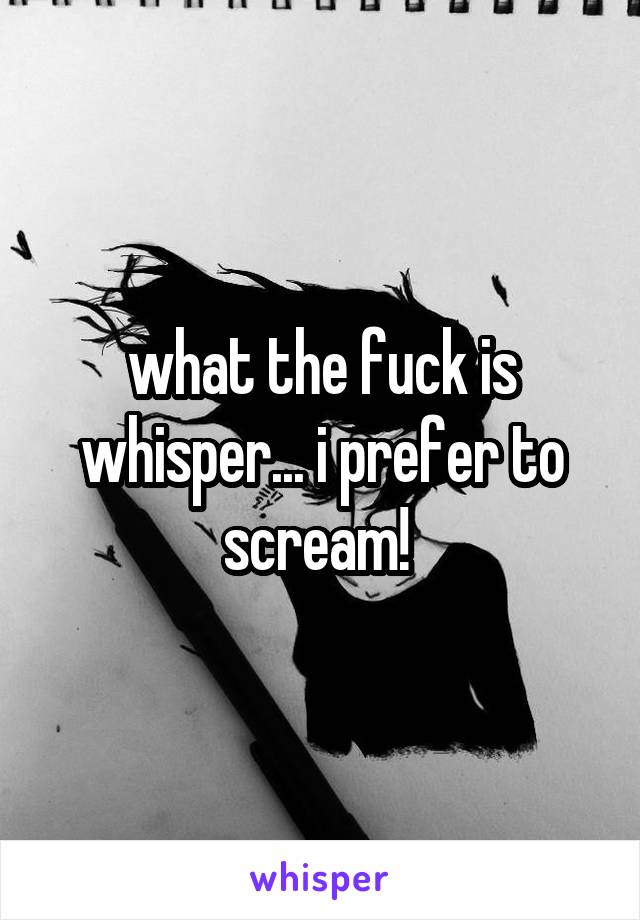 what the fuck is whisper... i prefer to scream! 