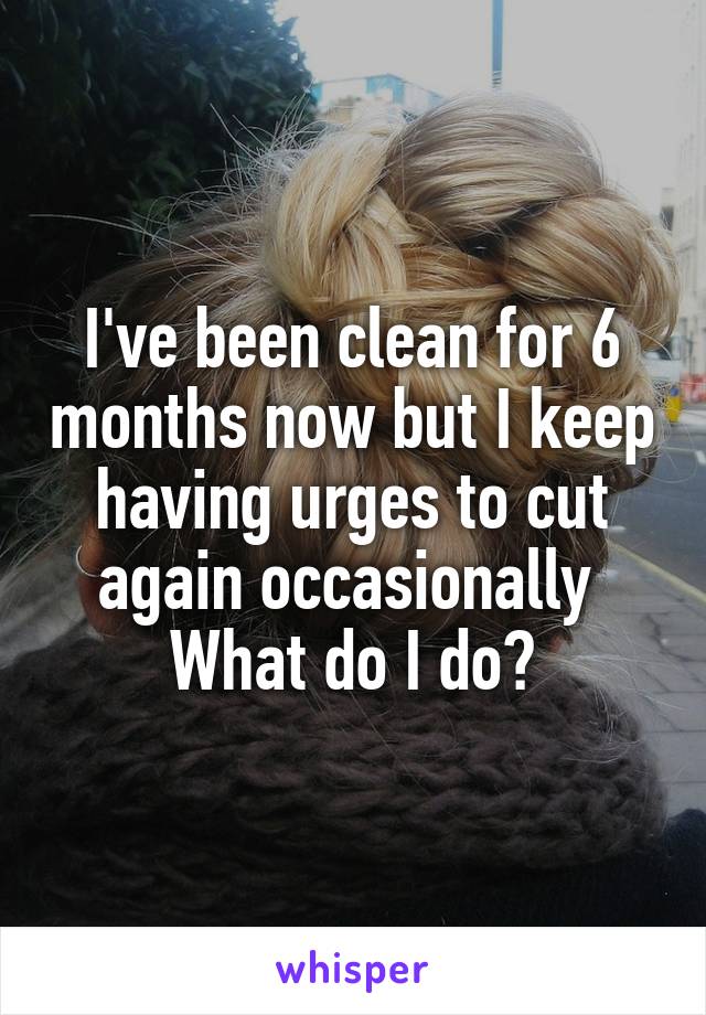 I've been clean for 6 months now but I keep having urges to cut again occasionally 
What do I do?