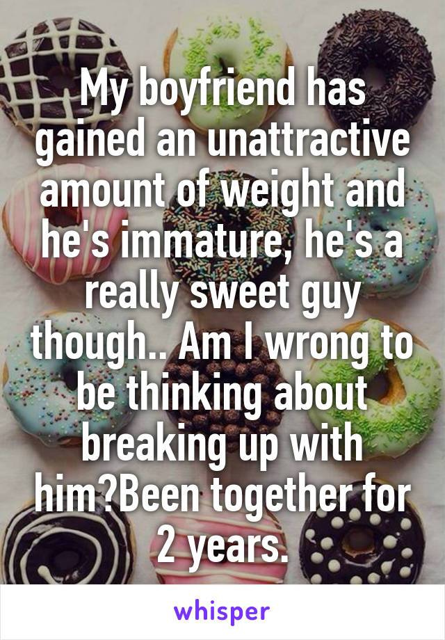 My boyfriend has gained an unattractive amount of weight and he's immature, he's a really sweet guy though.. Am I wrong to be thinking about breaking up with him?Been together for 2 years.