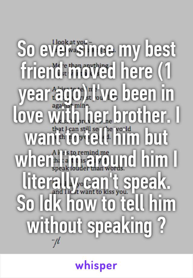 So ever since my best friend moved here (1 year ago) I've been in love with her brother. I want to tell him but when I'm around him I literally can't speak. So Idk how to tell him without speaking ?