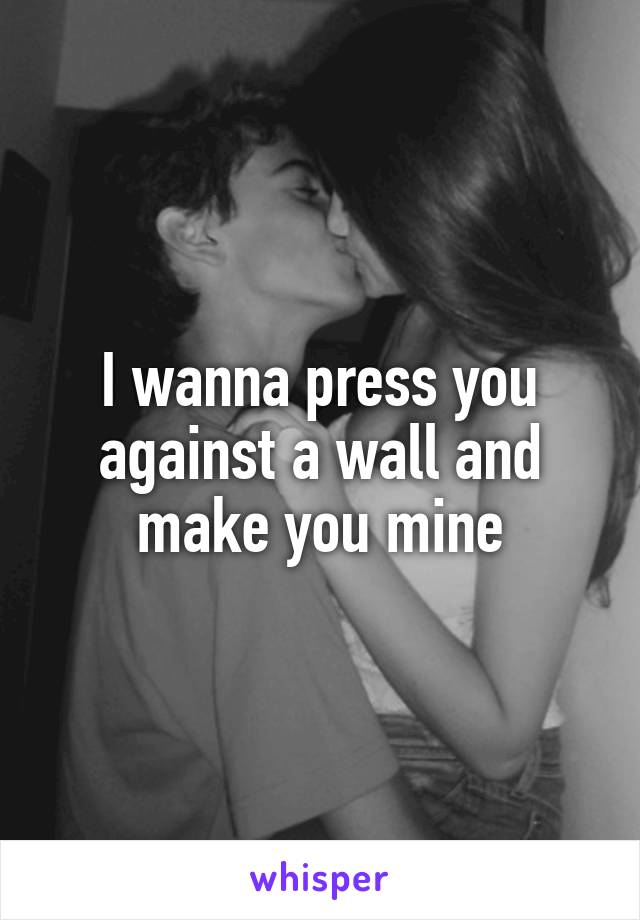 I wanna press you against a wall and make you mine