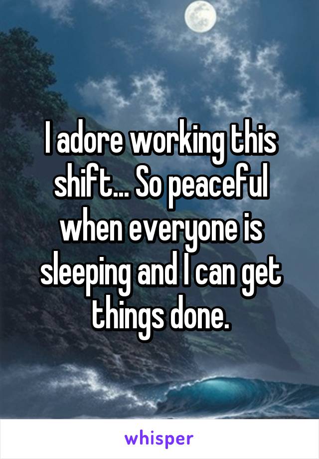 I adore working this shift... So peaceful when everyone is sleeping and I can get things done.