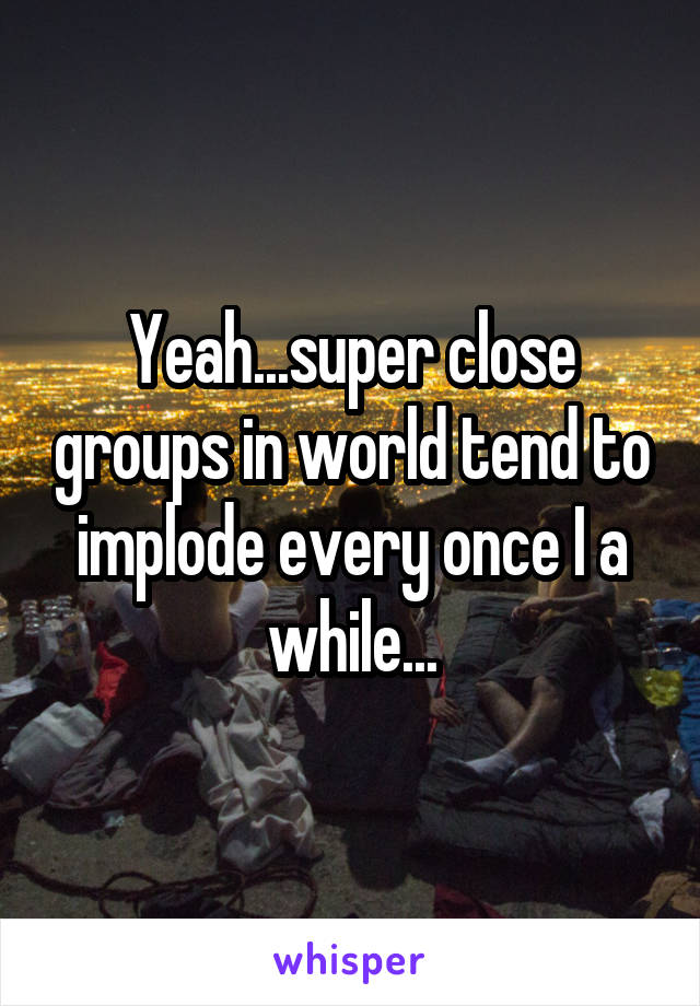 Yeah...super close groups in world tend to implode every once I a while...