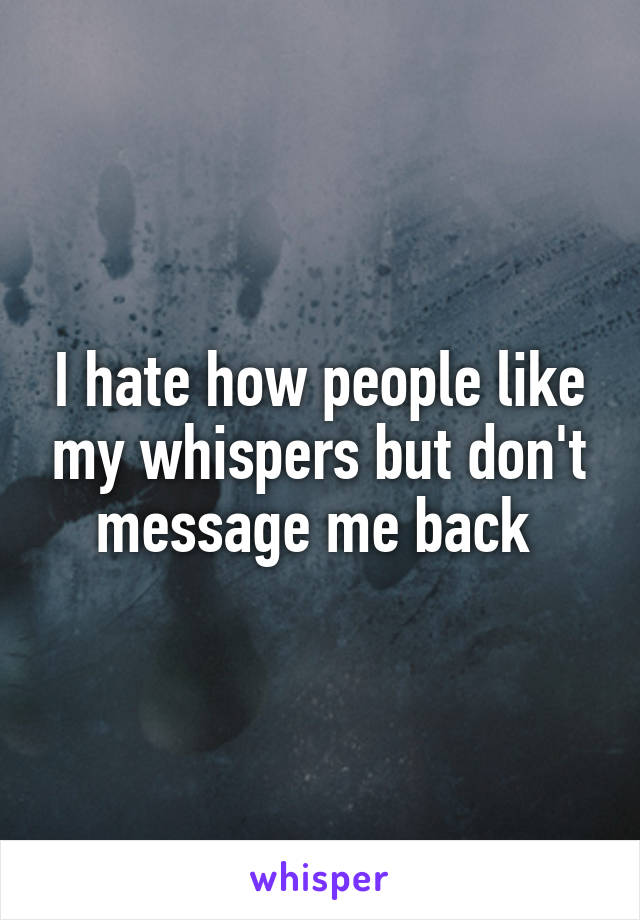 I hate how people like my whispers but don't message me back 