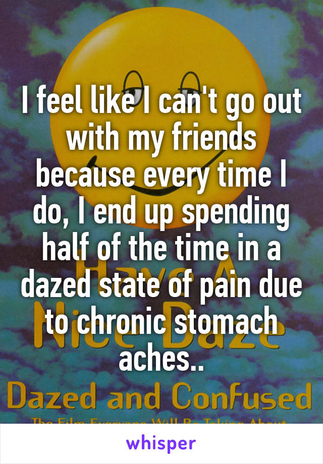 I feel like I can't go out with my friends because every time I do, I end up spending half of the time in a dazed state of pain due to chronic stomach aches..