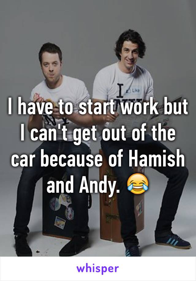 I have to start work but I can't get out of the car because of Hamish and Andy. 😂